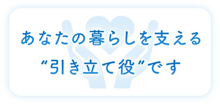 あなたの暮らしを支える“引き立て役”です
